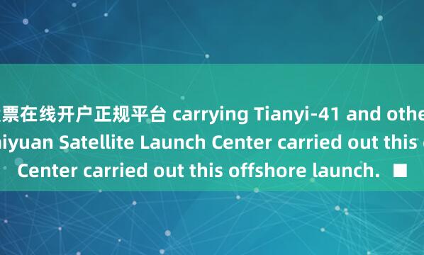 股票在线开户正规平台 carrying Tianyi-41 and other satellites.The Taiyuan Satellite Launch Center carried out this offshore launch.  ■